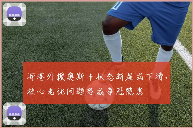 海港外援奥斯卡状态断崖式下滑，核心老化问题恐成争冠隐患