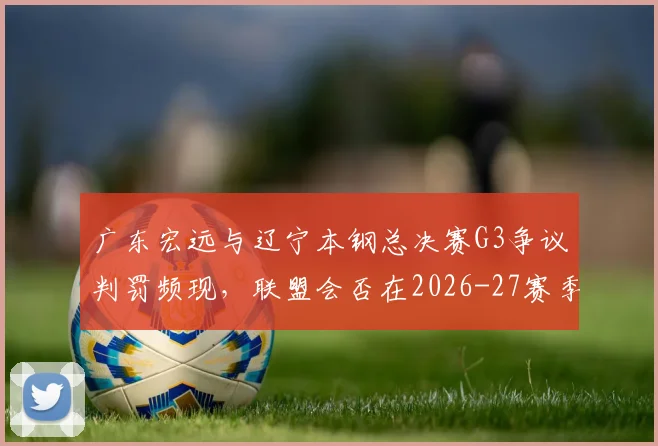广东宏远与辽宁本钢总决赛G3争议判罚频现，联盟会否在2026-27赛季统一防守犯规尺度