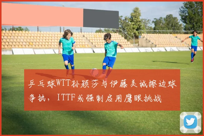 乒乓球WTT孙颖莎与伊藤美诚擦边球争执，ITTF或强制启用鹰眼挑战
