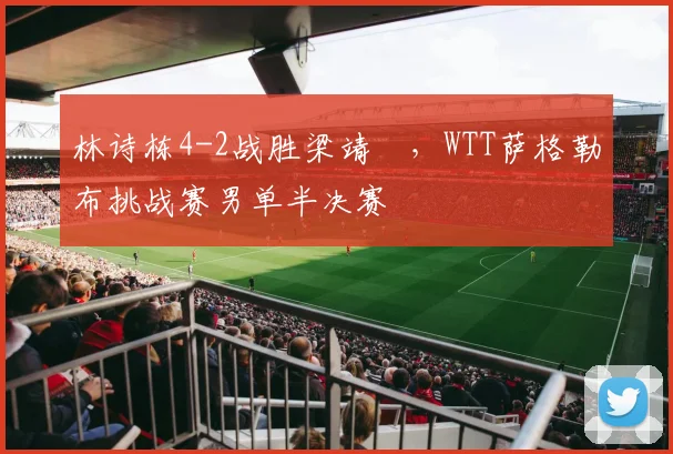 林诗栋4-2战胜梁靖崑，WTT萨格勒布挑战赛男单半决赛