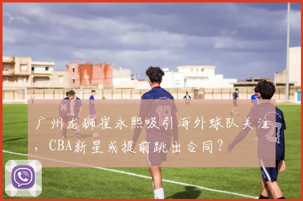 广州龙狮崔永熙吸引海外球队关注，CBA新星或提前跳出合同？