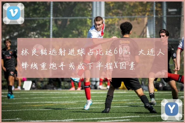 林良铭远射进球占比达60%，大连人锋线重炮手或成下半程X因素